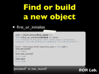 Find or build
          a new object
• ﬁrst_or_initialize
 nick = Client.where(:ﬁrst_name =>
 'Nick').ﬁrst_or_initialize(:locked => false)
 # => <Client id: nil, ﬁrst_name: "Nick", orders_count: 0, locked: false,
 created_at: "2011-08-30 06:09:27", updated_at: "2011-08-30 06:09:27">
  
 SELECT * FROM clients WHERE (clients.ﬁrst_name = 'Nick') LIMIT 1
 nick.persisted?
 # => false
 nick.new_record?
 # => true
 nick.save
 # => true


persisted? vs new_record?                                               ROR Lab.
 