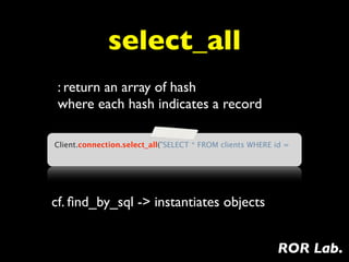 select_all
 : return an array of hash
 where each hash indicates a record

Client.connection.select_all("SELECT * FROM clients WHERE id =




cf. ﬁnd_by_sql -> instantiates objects


                                                          ROR Lab.
 