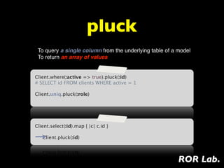 pluck
 To query a single column from the underlying table of a model
 To return an array of values


Client.where(:active => true).pluck(:id)
# SELECT id FROM clients WHERE active = 1
 
Client.uniq.pluck(:role)




Client.select(:id).map { |c| c.id }

   Client.pluck(:id)



                                                         ROR Lab.
 