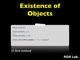 Existence of
           Objects
Client.exists?(1)

Client.exists?(1,2,3)
# or
Client.exists?([1,2,3])

Client.where(:ﬁrst_name => 'Ryan').exists?




cf. ﬁnd method
                                             ROR Lab.
 
