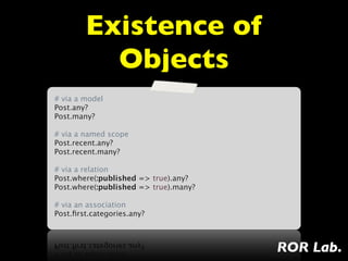Existence of
         Objects
# via a model
Post.any?
Post.many?
 
# via a named scope
Post.recent.any?
Post.recent.many?
 
# via a relation
Post.where(:published => true).any?
Post.where(:published => true).many?
 
# via an association
Post.ﬁrst.categories.any?



                                       ROR Lab.
 