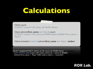Calculations
 Client.count
 # SELECT count(*) AS count_all FROM clients

 Client.where(:ﬁrst_name => 'Ryan').count
 # SELECT count(*) AS count_all FROM clients WHERE (ﬁrst_name =
 'Ryan')

 Client.includes("orders").where(:ﬁrst_name => 'Ryan', :orders



SELECT count(DISTINCT clients.id) AS count_all FROM clients
  LEFT OUTER JOIN orders ON orders.client_id = client.id WHERE
  (clients.ﬁrst_name = 'Ryan' AND orders.status = 'received')




                                                                 ROR Lab.
 