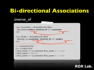 Bi-directional Associations
 :inverse_of
  class Customer < ActiveRecord::Base
    has_many :orders, :inverse_of => :customer
  end
   
  class Order < ActiveRecord::Base
    belongs_to :customer, :inverse_of => :orders
  end
  ---------------------------------------------------
  c = Customer.ﬁrst
  o = c.orders.ﬁrst
  c.ﬁrst_name == o.customer.ﬁrst_name # => true
  c.ﬁrst_name = 'Manny'
  c.ﬁrst_name == o.customer.ﬁrst_name # => true




                                                    ROR Lab.
 