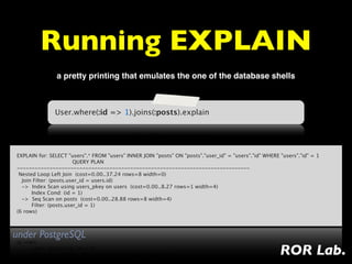 Running EXPLAIN
               a pretty printing that emulates the one of the database shells



               User.where(:id => 1).joins(:posts).explain




EXPLAIN for: SELECT "users".* FROM "users" INNER JOIN "posts" ON "posts"."user_id" = "users"."id" WHERE "users"."id" = 1
                                  QUERY PLAN
------------------------------------------------------------------------------
 Nested Loop Left Join  (cost=0.00..37.24 rows=8 width=0)
   Join Filter: (posts.user_id = users.id)
   ->  Index Scan using users_pkey on users  (cost=0.00..8.27 rows=1 width=4)
         Index Cond: (id = 1)
   ->  Seq Scan on posts  (cost=0.00..28.88 rows=8 width=4)
         Filter: (posts.user_id = 1)
(6 rows)



under PostgreSQL
                                                                                                        ROR Lab.
 
