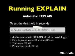 Running EXPLAIN
              Automatic EXPLAIN

To set the threshold in seconds
conﬁg.active_record.auto_explain_threshold_in_seconds



• disables automatic EXPLAIN => nil or no AR logger
• Development mode => default, 0.5 sec
• Test mode => nil
• Production mode => nil

                                                        ROR Lab.
 