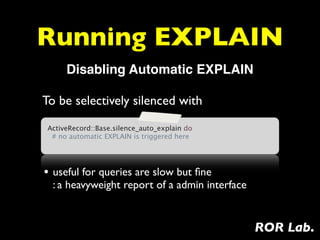 Running EXPLAIN
      Disabling Automatic EXPLAIN

To be selectively silenced with
 ActiveRecord::Base.silence_auto_explain do
   # no automatic EXPLAIN is triggered here




• useful for queries are slow but ﬁne
  : a heavyweight report of a admin interface


                                                ROR Lab.
 