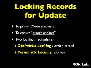 Locking Records
    for Update
• To prevent “race conditions”
• To ensure “atomic updates”
• Two locking mechanisms
  ‣ Optimistic Locking : version control
  ‣ Pessimistic Locking : DB lock

                                       ROR Lab.
 