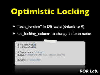 Optimistic Locking
• “lock_version” in DB table (default to 0)
• set_locking_column to change column name
  c1 = Client.ﬁnd(1)
  c2 = Client.ﬁnd(1)
   
  c1.ﬁrst_name = "Michael"
  c1.save # increments the lock_version column
   
  c2.name = "should fail"




                                                 ROR Lab.
 