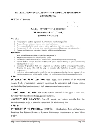 Department of Mechanical Engineering Page 185
SRI VENKATESWARA COLLEGE OF ENGINEERING AND TECHNOLOGY
(AUTONOMOUS)
IV B.Tech – I Semester
L T P C
3 1 - 3
17AME46 AUTOMATION & ROBOTICS
(*PROFESSIONAL ELECTIVE - III)
(Common to ME & AT)
Objectives:
1. To recognize the need and requirement of Automation in manufacturing system.
2. To learn about the various part transfer methods and mechanism.
3. To comprehend the basic concepts of robots and the applications of robot in various fields.
4. To encapsulate the robot drives and power transmission systems and the concept of arm kinematics.
5. To understand the concept of trajectory planning and Programming Languages.
Outcomes:
After completion of the course, the student will be able to:
1. Adopt automation techniques in manufacturing system.
2. Select the type of transfer methods and mechanism eco-friendly for typical automated industry
3. Describe the basic concepts of robotics. And Select the type of robot eco-friendly for typical manufacturing
industry and service sector.
4. Summarize the perception about robot components and actuators. Analyze the manipulator kinematics,
dynamics for typical robot with the usage of computer aided technology to develop automotive
components.
5. Analyze the trajectory planning for typical robot and choose a program that the robot can integrate with the
manufacturing system to produce quality products with minimum cost with optimum usage of resources.
UNIT I
INTRODUCTION TO AUTOMATION: Need , Types, Basic elements of an automated
system, levels of automation, hardware components for automation and process control,
mechanical feeders, hoppers, orienters, high speed automatic insertion devices.
UNIT II
AUTOMATED FLOW LINES: Part transfer methods and mechanisms, types of Flow lines,
flow line with/without buffer storage, qualitative analysis.
ASSEMBLY LINE BALANCING: Assembly process and systems assembly line, line
balancing methods, ways of improving line balance, flexible assembly lines.
UNIT III
INTRODUCTION TO INDUSTRIAL ROBOTS: Classification, Robot configurations,
Functional line diagram, Degrees of Freedom. Components, common types of arms, joints,
grippers.
 