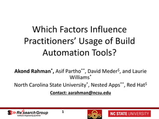 1
Which	Factors	Influence	
Practitioners’	Usage	of	Build	
Automation	Tools?	
Akond Rahman*,	Asif	Partho**,	David	Meder$,	and	Laurie	
Williams*
North	Carolina	State	University*,	Nested	Apps**,	Red	Hat$
Contact:	aarahman@ncsu.edu
 