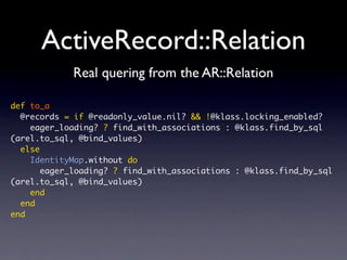 ActiveRecord::Relation
def to_a
@records = if @readonly_value.nil? && !@klass.locking_enabled?
eager_loading? ? find_with_associations : @klass.find_by_sql
(arel.to_sql, @bind_values)
else
IdentityMap.without do
eager_loading? ? find_with_associations : @klass.find_by_sql
(arel.to_sql, @bind_values)
end
end
end
Real quering from the AR::Relation
 