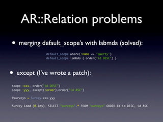 AR::Relation problems
• merging default_scope’s with labmda (solved):
default_scope where(:name => "qwerty")
default_scope lambda { order("id DESC") }
• except (I’ve wrote a patch):
scope :xxx, order("id DESC")
scope :yyy, except(:order).order("id ASC")
@surveys = Survey.xxx.yyy
Survey Load (0.1ms) SELECT "surveys".* FROM "surveys" ORDER BY id DESC, id ASC
 