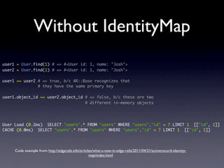 Without IdentityMap
user1 = User.find(1) # => #<User id: 1, name: "Josh">
user2 = User.find(1) # => #<User id: 1, name: "Josh">
user1 == user2 # => true, b/c AR::Base recognizes that
# they have the same primary key
user1.object_id == user2.object_id # => false, b/c these are two
# different in-memory objects
User Load (0.2ms) SELECT "users".* FROM "users" WHERE "users"."id" = ? LIMIT 1 [["id", 1]]
CACHE (0.0ms) SELECT "users".* FROM "users" WHERE "users"."id" = ? LIMIT 1 [["id", 1]]
Code example from: http://edgerails.info/articles/what-s-new-in-edge-rails/2011/04/21/activerecord-identity-
map/index.html
 
