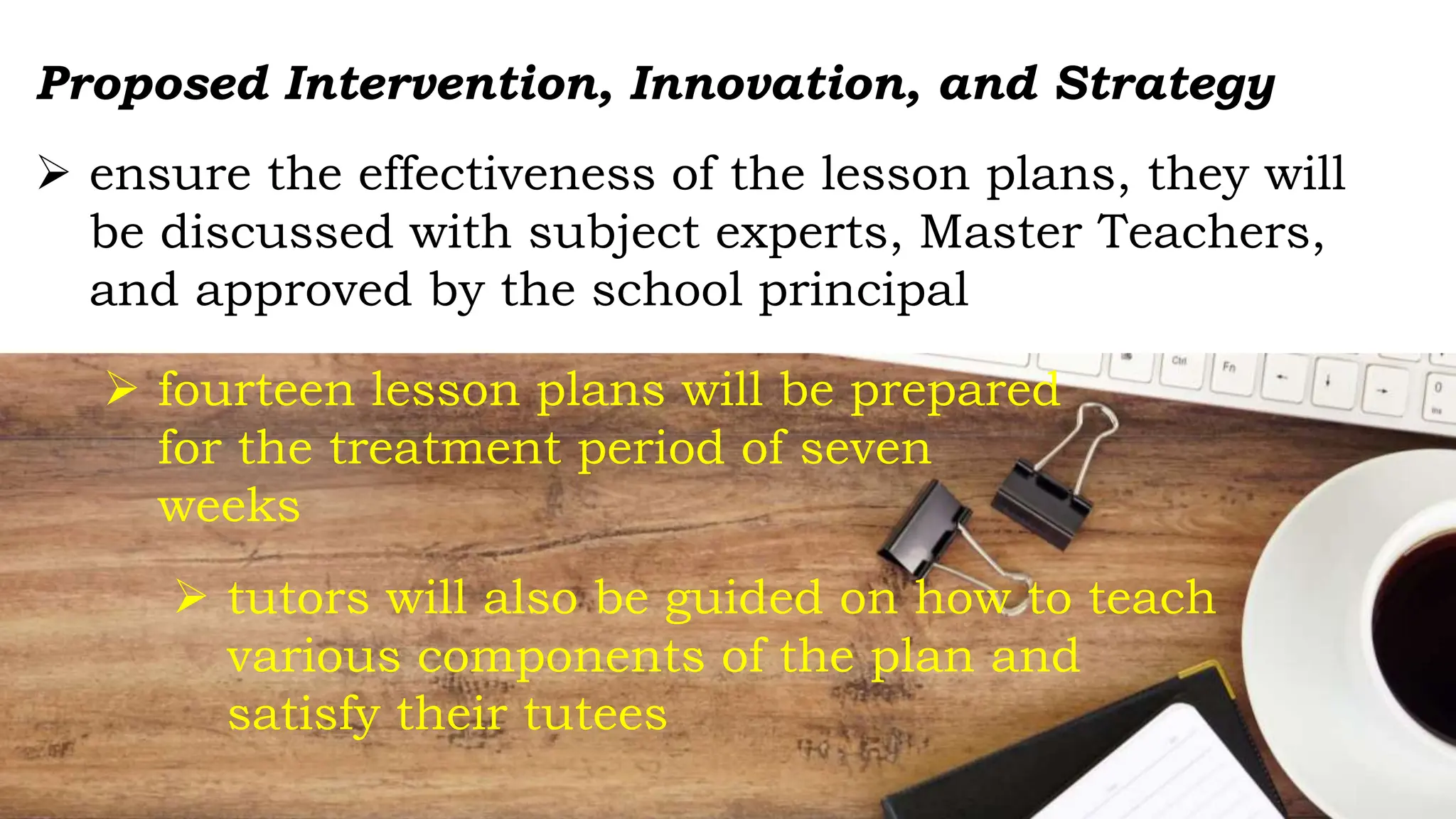  ensure the effectiveness of the lesson plans, they will
be discussed with subject experts, Master Teachers,
and approved by the school principal
 fourteen lesson plans will be prepared
for the treatment period of seven
weeks
Proposed Intervention, Innovation, and Strategy
 tutors will also be guided on how to teach
various components of the plan and
satisfy their tutees
 