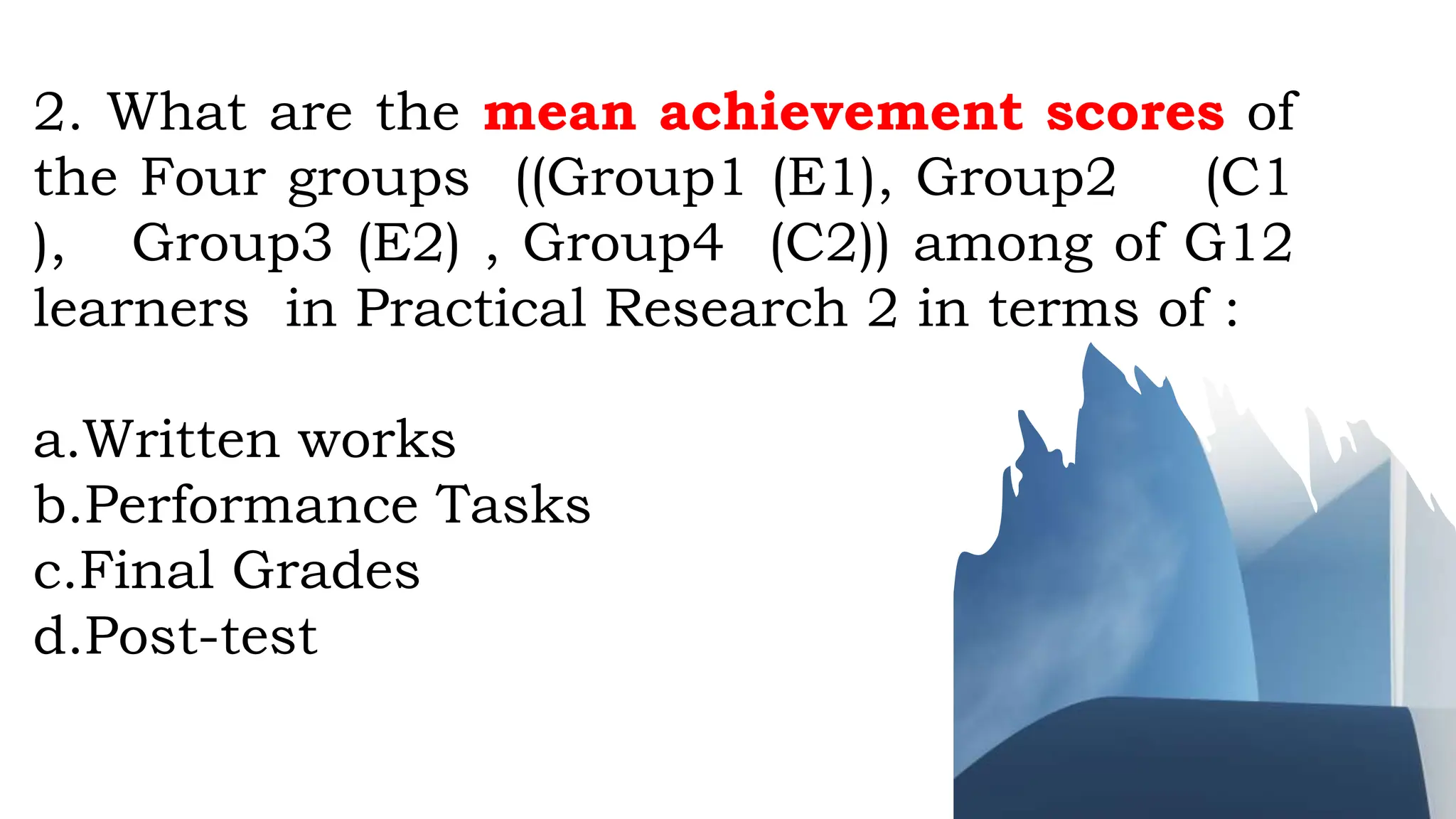 2. What are the mean achievement scores of
the Four groups ((Group1 (E1), Group2 (C1
), Group3 (E2) , Group4 (C2)) among of G12
learners in Practical Research 2 in terms of :
a.Written works
b.Performance Tasks
c.Final Grades
d.Post-test
 