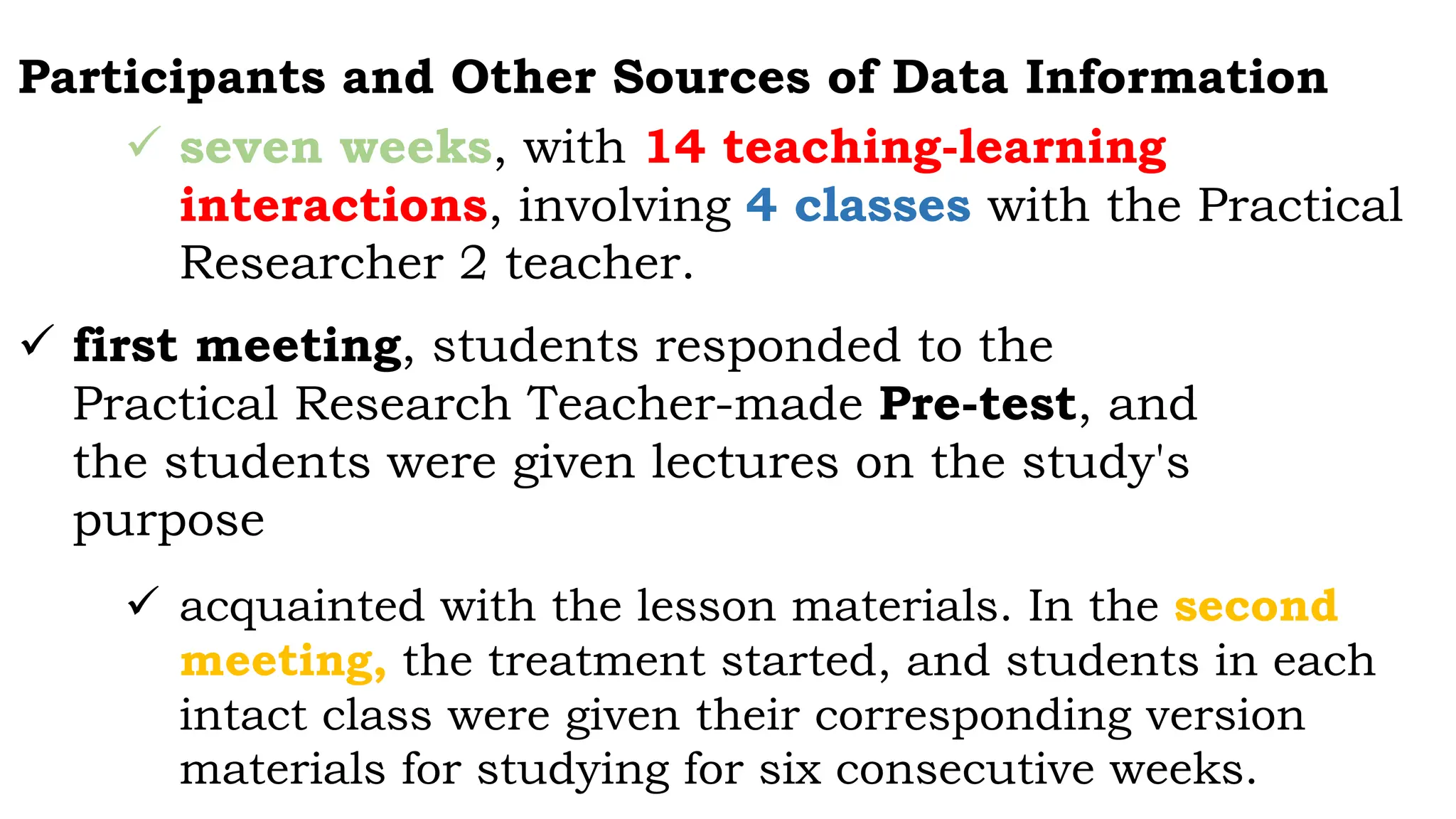 Participants and Other Sources of Data Information
 seven weeks, with 14 teaching-learning
interactions, involving 4 classes with the Practical
Researcher 2 teacher.
 first meeting, students responded to the
Practical Research Teacher-made Pre-test, and
the students were given lectures on the study's
purpose
 acquainted with the lesson materials. In the second
meeting, the treatment started, and students in each
intact class were given their corresponding version
materials for studying for six consecutive weeks.
 
