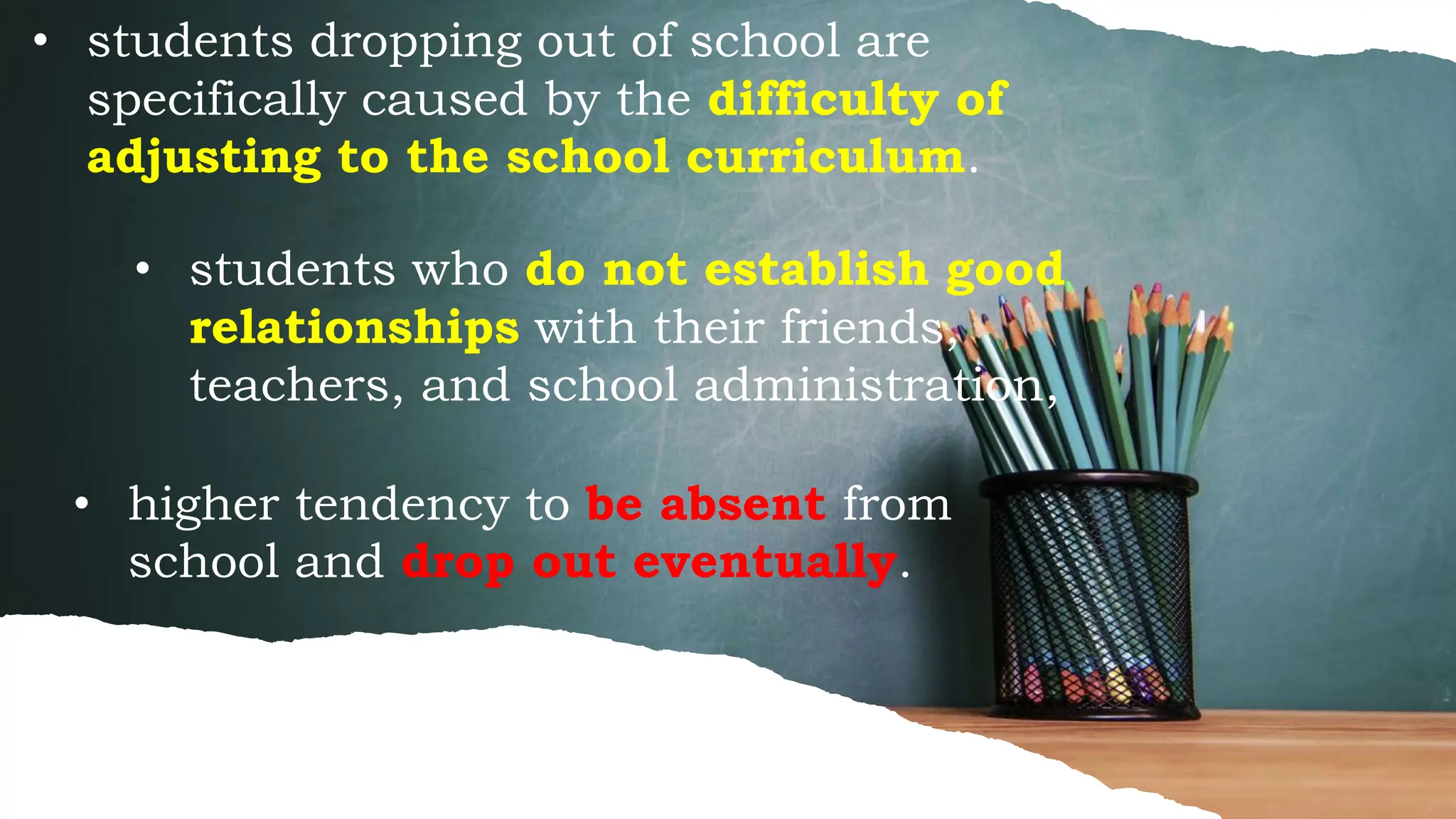 • students dropping out of school are
specifically caused by the difficulty of
adjusting to the school curriculum.
• students who do not establish good
relationships with their friends,
teachers, and school administration,
• higher tendency to be absent from
school and drop out eventually.
 