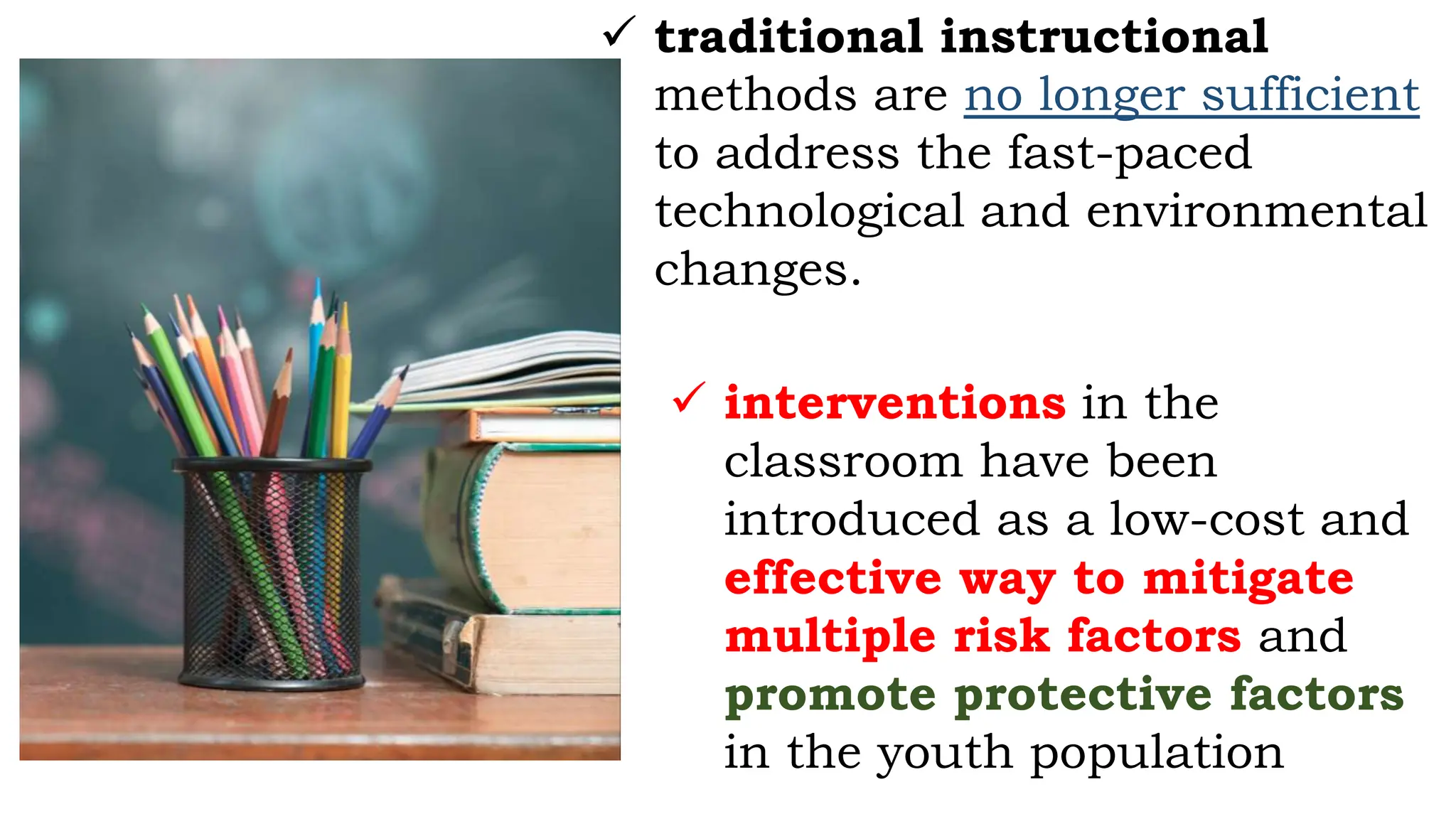  traditional instructional
methods are no longer sufficient
to address the fast-paced
technological and environmental
changes.
 interventions in the
classroom have been
introduced as a low-cost and
effective way to mitigate
multiple risk factors and
promote protective factors
in the youth population
 
