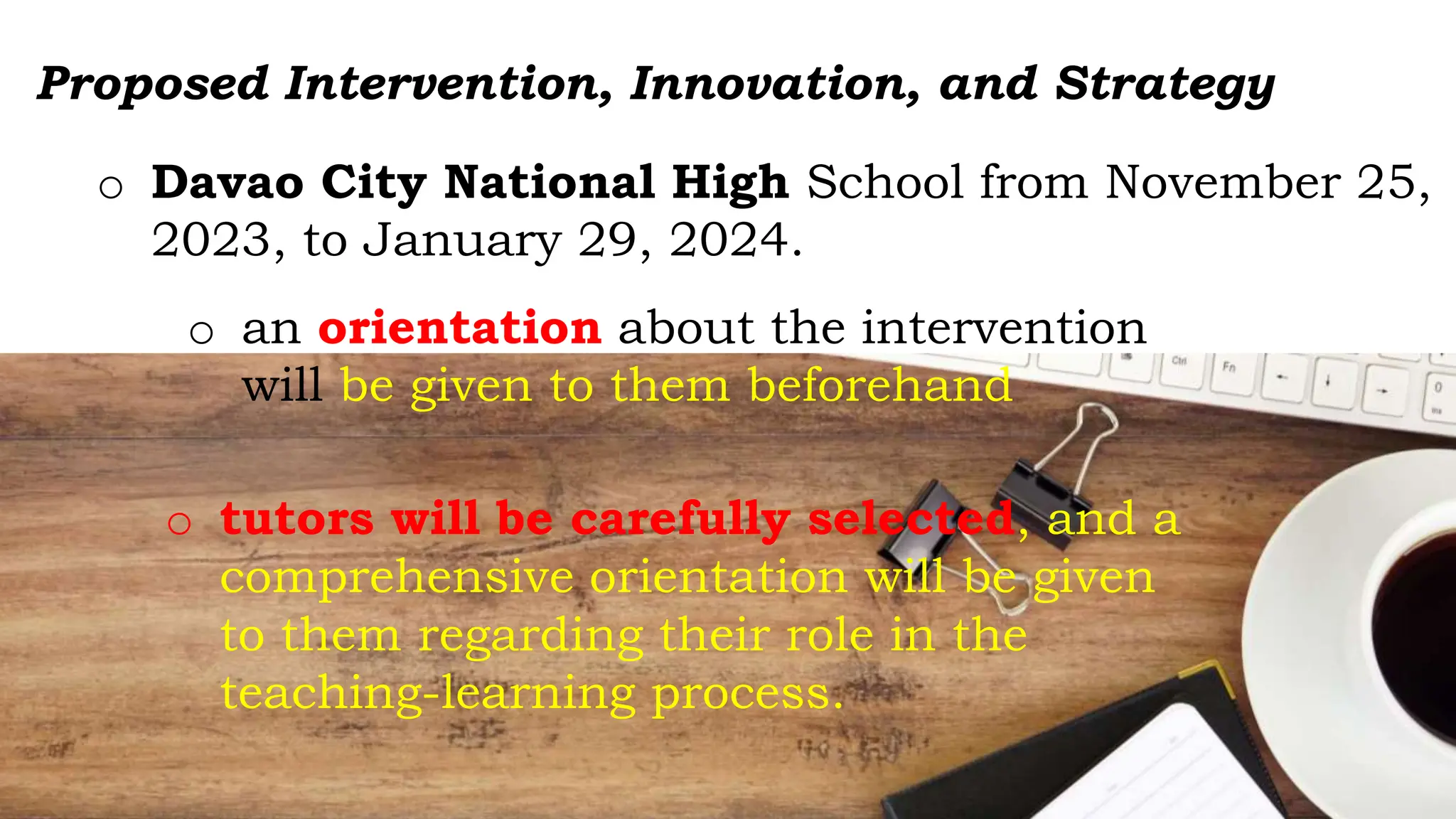 Proposed Intervention, Innovation, and Strategy
o Davao City National High School from November 25,
2023, to January 29, 2024.
o an orientation about the intervention
will be given to them beforehand
o tutors will be carefully selected, and a
comprehensive orientation will be given
to them regarding their role in the
teaching-learning process.
 