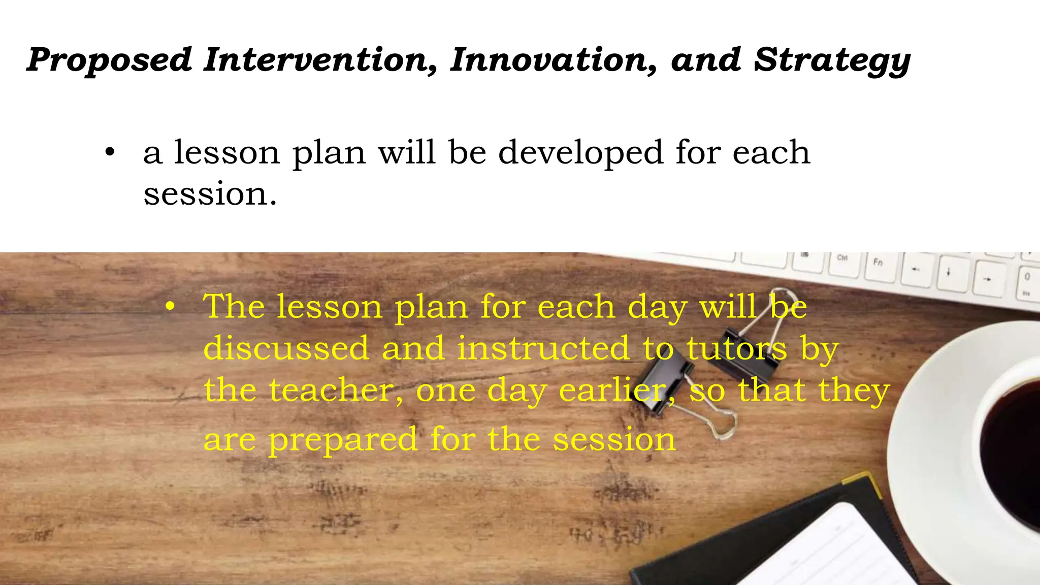 • a lesson plan will be developed for each
session.
• The lesson plan for each day will be
discussed and instructed to tutors by
the teacher, one day earlier, so that they
are prepared for the session
Proposed Intervention, Innovation, and Strategy
 