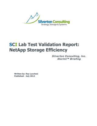                         	
  




                                                      	
  
	
  
	
  
	
  
	
  
	
  
	
  
	
  

SCI Lab Test Validation Report:
NetApp Storage Efficiency
       	
  
       	
                                Silverton Consulting, Inc.
       	
  
       	
  
                                             StorInt™ Briefing
       	
  
       	
  
       	
  
       	
  
       	
  
       Written by: Ray Lucchesi
       Published: July 2012




       	
                         	
  
 
