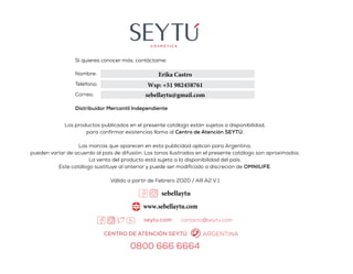 Todos los productos SEYTÚ
cuentan con los siguientes
beneficios:
Hipoalergénicos
Libres de
Parabenos
No probados
en animales
Cuidado Facial
Limpieza
Cutis normal
Cutis normal a seco
Cutis maduro
Sistemas
Cuidado Corporal
Solar
Personal
Omniplus
Cuidado Capilar
Diario
Intensivo
Maquillaje
Bases
Labios
Ojos
CEDIS
Glosario
KENYAVERGARA
Los productos publicados en el presente catálogo están sujetos a disponibilidad,
para confirmar existencias llama al Centro de Atención SEYTÚ.
Las marcas que aparecen en esta publicidad aplican para Argentina;
pueden variar de acuerdo al país de difusión. Los tonos ilustrados en el presente catálogo son aproximados.
La venta del producto está sujeta a la disponibilidad del país.
Este catálogo sustituye al anterior y puede ser modificado a discreción de OMNILIFE.
Válido a partir de Febrero 2020 / AR A2 V.1
Sí quieres conocer más, contáctame:
Nombre:
Teléfono:
Correo:
Distribuidor Mercantil Independiente
0800 666 6664
CENTRO DE ATENCIÓN SEYTÚ ARGENTINA
contacto@seytu.com
Erika Castro
Wsp: +51 982458761
sebellaytu@gmail.com
sebellaytu
www.sebellaytu.com
 