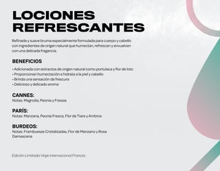 •Adicionada con extractos de origen natural como portulaca y florde loto
• Proporcionan humectación e hidrata a la piel y cabello
• Brinda una sensación de frescura
• Delicioso y delicado aroma
CANNES:
Notas: Magnolia, Peonia y Fressia
PARÍS:
Notas: Manzana, Peonia Fresca, FlordeTiare yAmbrox
BURDEOS:
Notas: Frambuesas Cristalizadas, Florde Manzano y Rosa
Damascena
Refinada y suave bruma especialmente formulada para cuerpo y cabello
con ingredientes de origen natural que humectan, refrescan y envuelven
con una delicada fragancia.
Edición Limitada Viaje internacional Francia.
83ml (3.Fl. O.) e
BENEFICIOS
LOCIONES
REFRESCANTES
precio
sugerido
$ 1,100,00
 