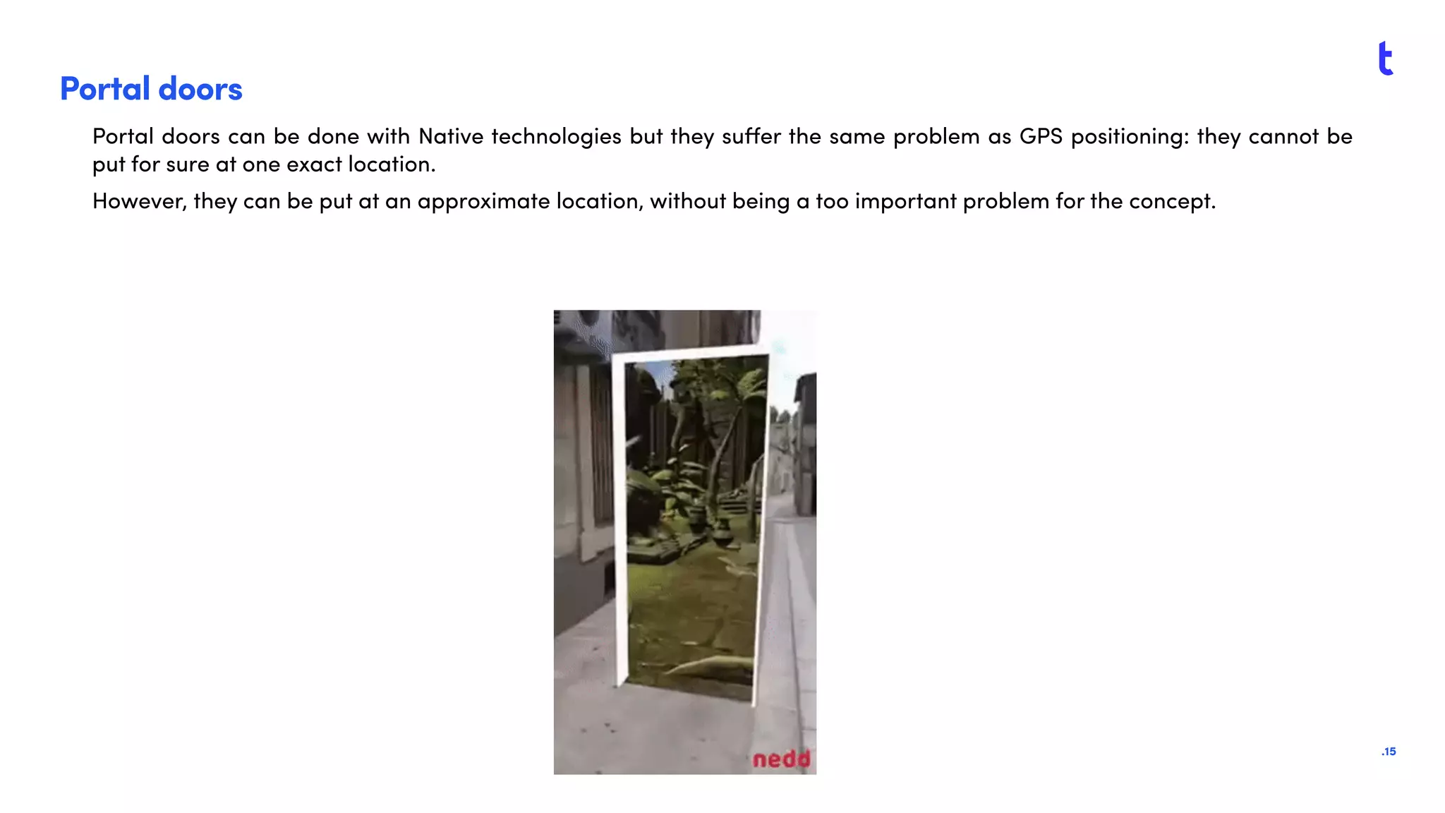 .15
Portal doors
Portal doors can be done with Native technologies but they suﬀer the same problem as GPS positioning: they cannot be
put for sure at one exact location.
However, they can be put at an approximate location, without being a too important problem for the concept.
 