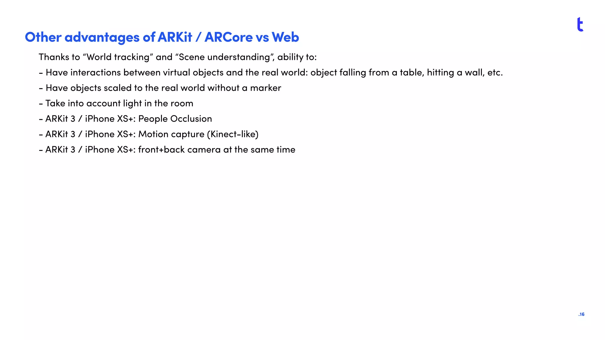 .16
Other advantages of ARKit / ARCore vs Web
Thanks to “World tracking” and “Scene understanding”, ability to:
- Have interactions between virtual objects and the real world: object falling from a table, hitting a wall, etc.
- Have objects scaled to the real world without a marker
- Take into account light in the room
- ARKit 3 / iPhone XS+: People Occlusion
- ARKit 3 / iPhone XS+: Motion capture (Kinect-like)
- ARKit 3 / iPhone XS+: front+back camera at the same time
 