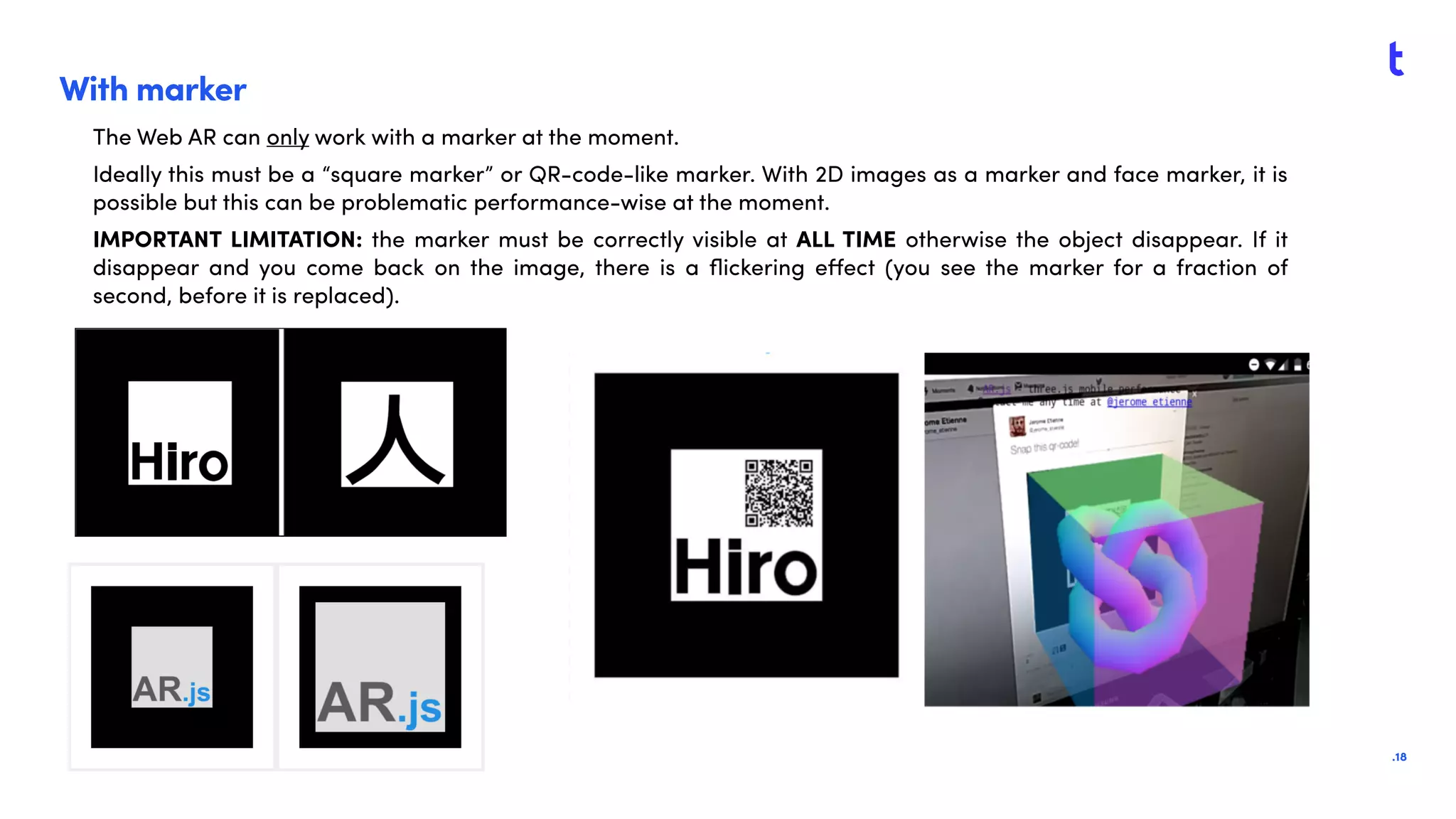 .18
With marker
The Web AR can only work with a marker at the moment.
Ideally this must be a “square marker” or QR-code-like marker. With 2D images as a marker and face marker, it is
possible but this can be problematic performance-wise at the moment.
IMPORTANT LIMITATION: the marker must be correctly visible at ALL TIME otherwise the object disappear. If it
disappear and you come back on the image, there is a ﬂickering eﬀect (you see the marker for a fraction of
second, before it is replaced).
 