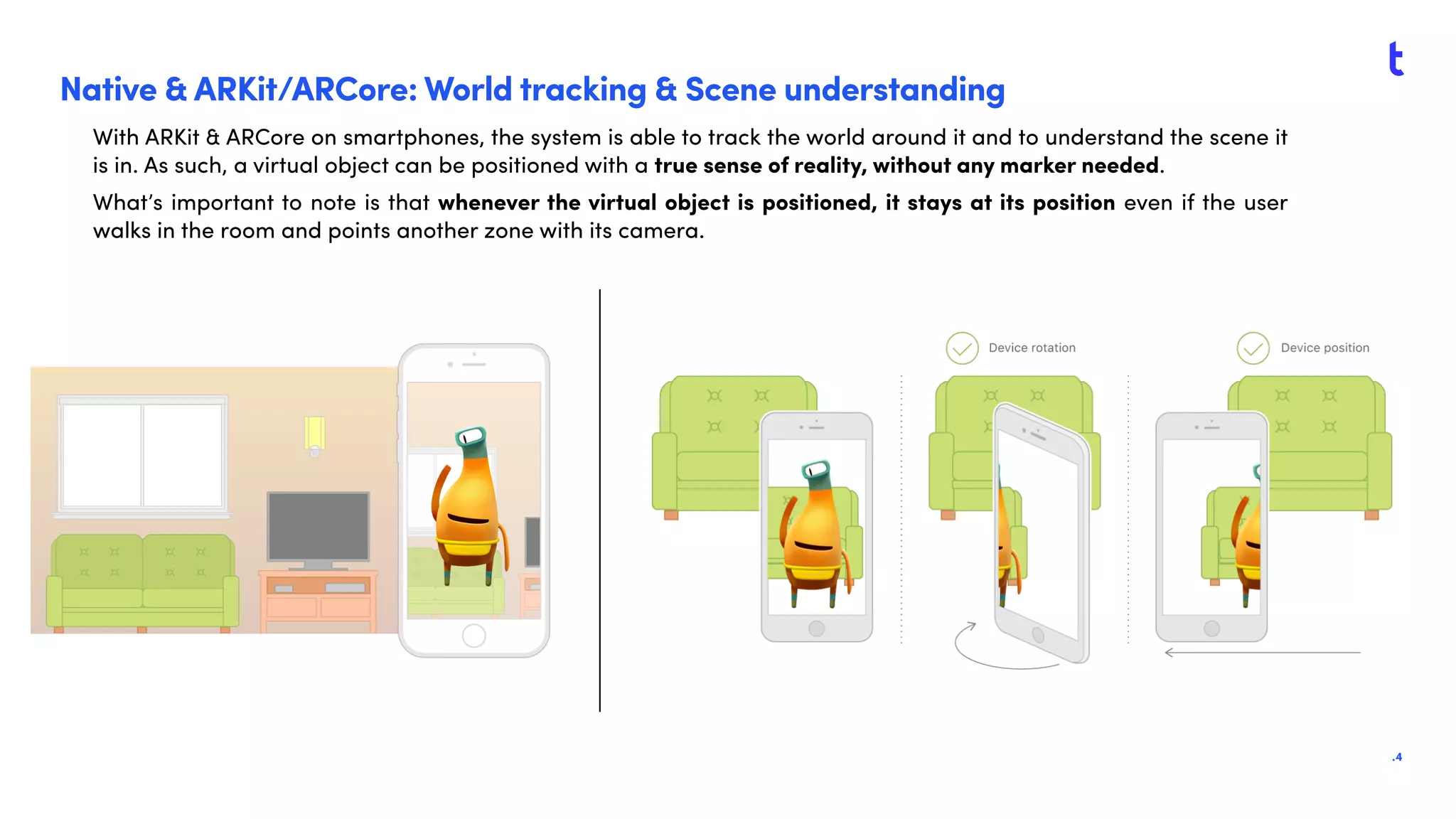 .4
Native & ARKit/ARCore: World tracking & Scene understanding
With ARKit & ARCore on smartphones, the system is able to track the world around it and to understand the scene it
is in. As such, a virtual object can be positioned with a true sense of reality, without any marker needed.
What’s important to note is that whenever the virtual object is positioned, it stays at its position even if the user
walks in the room and points another zone with its camera.
 