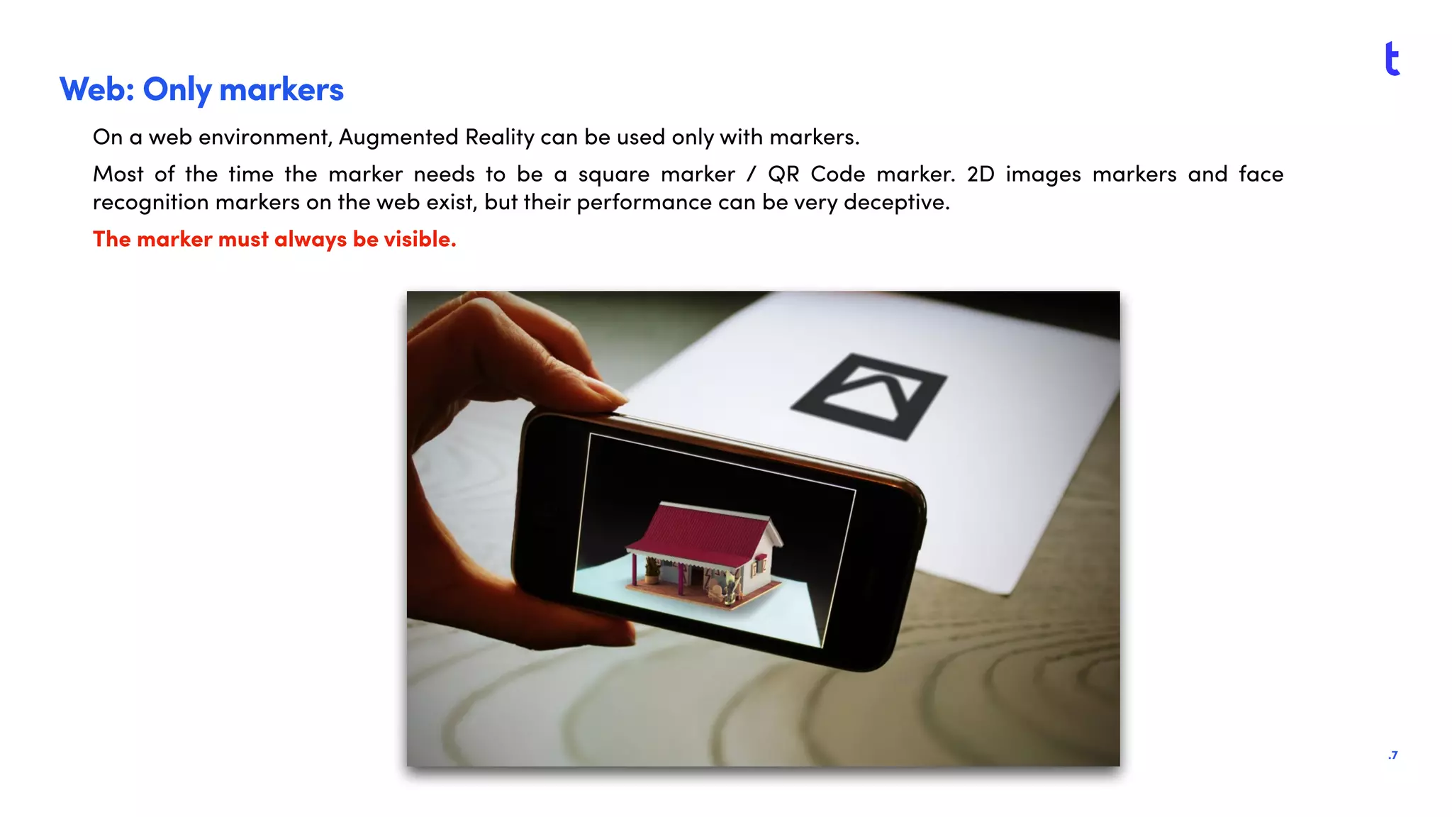 .7
Web: Only markers
On a web environment, Augmented Reality can be used only with markers.
Most of the time the marker needs to be a square marker / QR Code marker. 2D images markers and face
recognition markers on the web exist, but their performance can be very deceptive.
The marker must always be visible.
 