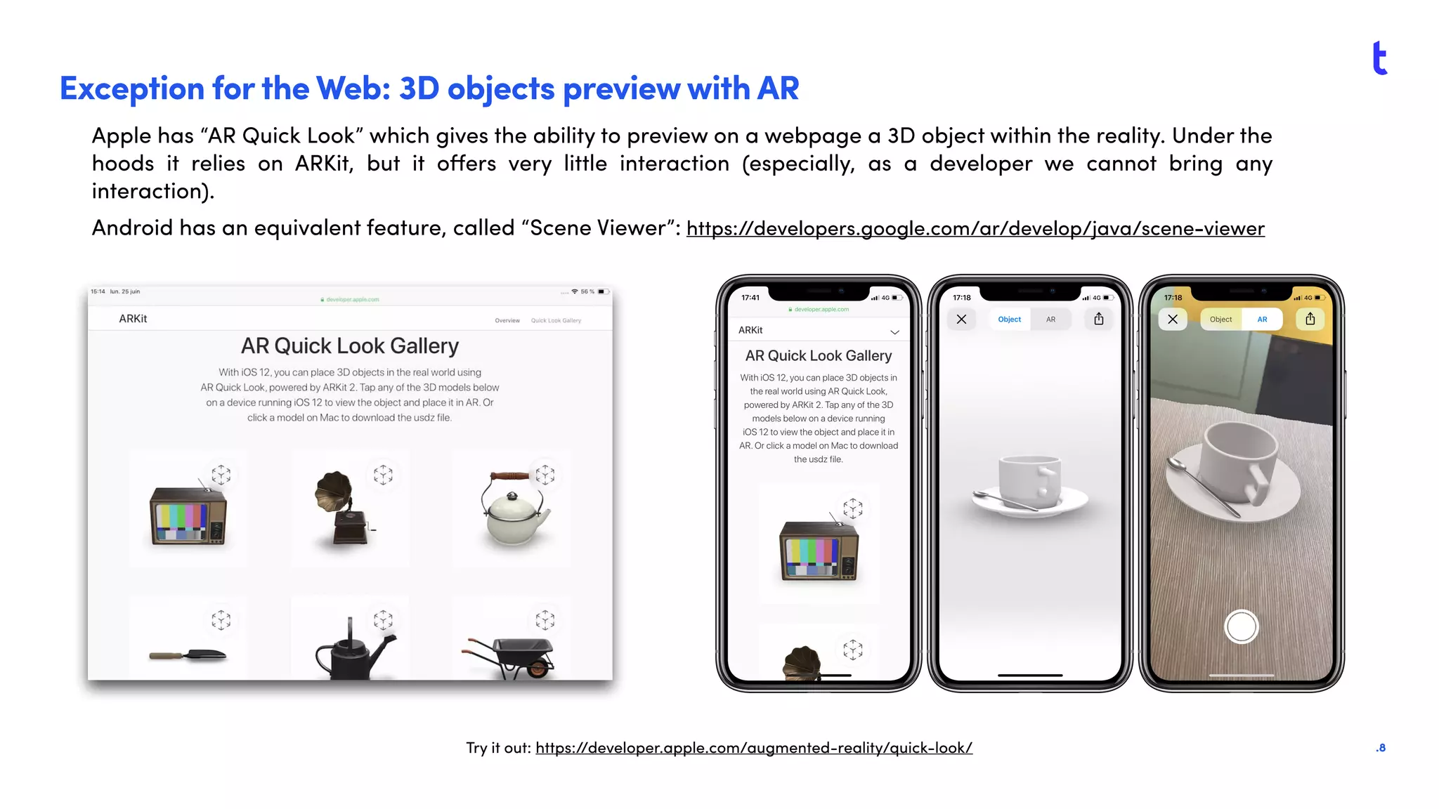 .8
Exception for the Web: 3D objects preview with AR
Apple has “AR Quick Look” which gives the ability to preview on a webpage a 3D object within the reality. Under the
hoods it relies on ARKit, but it oﬀers very little interaction (especially, as a developer we cannot bring any
interaction).
Android has an equivalent feature, called “Scene Viewer”: https://developers.google.com/ar/develop/java/scene-viewer
Try it out: https://developer.apple.com/augmented-reality/quick-look/
 