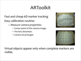 ARToolkit
Fast	
  and	
  cheap	
  6D	
  marker	
  tracking	
  
Easy	
  calibration	
  routine:	
  
– Measure	
  camera	
  properties:	
  
• Center	
  point	
  of	
  the	
  camera	
  image.	
  
• The	
  lens	
  distortion.	
  
• Camera	
  focal	
  length.	
  

!
!
!

Virtual	
  objects	
  appear	
  only	
  when	
  complete	
  markers	
  are	
  
visible.

 
