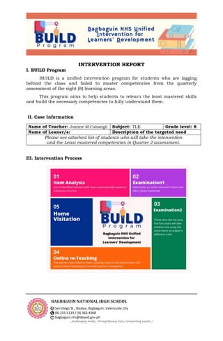 BAGBAGUIN NATIONAL HIGH SCHOOL
San Diego St., Bisalao, Bagbaguin, Valenzuela City
(8) 255-5119 / (8) 362-4368
bagbaguin.nhs@deped.gov.ph
…challenging minds, strengthening lives, reinventing people…!
INTERVENTION REPORT
I. BUILD Program
BUILD is a unified intervention program for students who are lagging
behind the class and failed to master competencies from the quarterly
assessment of the eight (8) learning areas.
This program aims to help students to relearn the least mastered skills
and build the necessary competencies to fully understand them.
II. Case Information
III. Intervention Process
Name of Teacher: Joanne M.Cabangil Subject: TLE Grade level: 8
Name of Leaner/s: Description of the targeted need
Please see attached list of students who will take the intervention
and the Least mastered competencies in Quarter 2 assessment.
 