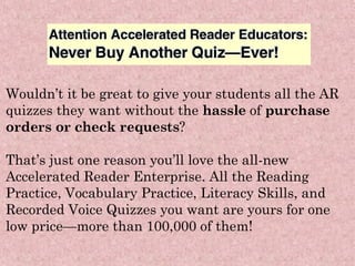 Wouldn’t it be great to give your students all the AR quizzes they want without the  hassle  of  purchase orders or check requests ? That’s just one reason you’ll love the all-new Accelerated Reader Enterprise. All the Reading Practice, Vocabulary Practice, Literacy Skills, and Recorded Voice Quizzes you want are yours for one low price—more than 100,000 of them! 
