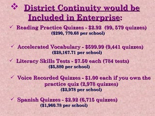 District Continuity would be   Included in Enterprise : Accelerated Vocabulary - $599.99 (9,441 quizzes) ($28,167.71 per school) Literacy Skills Tests - $7.50 each (784 tests) ($5,880 per school) Voice Recorded Quizzes - $1.00 each if you own the  practice quiz (2,978 quizzes) ($2,978 per school) Spanish Quizzes - $2.92 (6,715 quizzes) ($1,960.78 per school) Reading Practice Quizzes - $2.92  (99, 579 quizzes) ($290, 770.68 per school) 