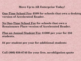 Move Up to AR Enterprise Today! One-Time School Fee : $599 for schools that own a desktop version of Accelerated Reader.  No One-Time School Fee  for schools that own a Renaissance Place version of Accelerated Reader. Plus an Annual Student Fee : $1000 per year for 250 students. $4 per student per year for additional students Call (800) 656-6740 for your free, no-obligation quote 