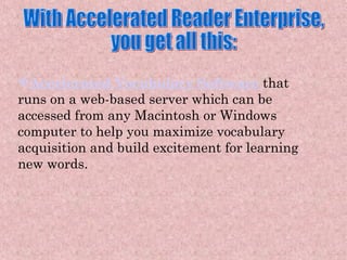 With Accelerated Reader Enterprise,  you get all this: Accelerated Vocabulary Software   that runs on a web-based server which can be accessed from any Macintosh or Windows computer to help you maximize vocabulary acquisition and build excitement for learning new words. 