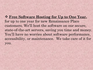 Free Software Hosting for Up to One Year ,  for up to one year for new Renaissance Place customers. We’ll host the software on our secure, state-of-the-art servers, saving you time and money. You’ll have no worries about software performance, accessibility, or maintenance.  We take care of it for you.   