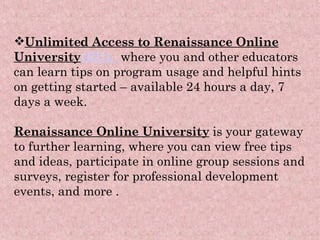 Unlimited Access to Renaissance Online University (RU) ,    where you and other educators can learn tips on program usage and helpful hints on getting started – available 24 hours a day, 7 days a week.  Renaissance Online University  is your gateway to further learning, where you can view free tips and ideas, participate in online group sessions and surveys, register for professional development events, and more .   