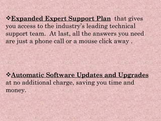 Expanded Expert Support Plan   that gives you access to the industry’s leading technical support team.  At last, all the answers you need are just a phone call or a mouse click away  . Automatic Software Updates and Upgrades   at no additional charge, saving you time and money. 