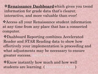 Renaissance Dashboard   which gives you trend information for grade data that’s clearer, interactive, and more valuable than ever! Access all your Renaissance student information at any time from any place that has a connected computer. Dashboard Reporting combines Accelerated Reader and STAR Reading data to show how effectively your implementation is proceeding and what adjustments may be necessary to ensure greater success.  ( overview) Know instantly how much and how well students are learning. ( Dashboard Demo ) 