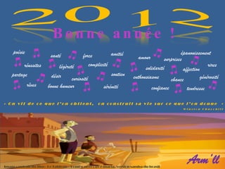 Bonne année !
     poésie                                               amitié                                  épanouissement
                          santé             force                          amour         surprises
          réussites           légèreté         complicité                                                       rires
                                                                               solidarité          affection
    partage               désir                             soutien      enthousiasme                       générosité
                                     curiosité                                              chance
              rêves     bonne humeur                    sérénité                   confiance         tendresse

« On vit de ce que l’on obtient,                     on construit sa vie sur ce que l’on donne                           »
                                                                                                   Winston Churchill




Image : extrait du film « Le Tableau »/Fond sonore : av é maria, version samba du brasil
                                                                                                     Arm’ll
 