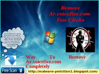 Remove 
                                                Ar.voicefive.com 
                                                   Few Clicks

I was looking for some software
  to increase my PC speed and
clean up all my errors. i was not
    able to get any permanent
 solution. But then i found your
    site and it really helped to
 optimize my PC performance.
       I would recommend
         your services. ….




                                    Way        To          Remove
                                    Ar.voicefive.com
                                    Completely
                                     http://malware-protction1.blogspot.com/
 