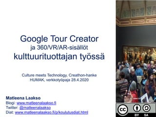 Google Tour Creator
ja 360/VR/AR-sisällöt
kulttuurituottajan työssä
Culture meets Technology, Creathon-hanke
HUMAK, verkkotyöpaja 28.4.2020
Matleena Laakso
Blogi: www.matleenalaakso.fi
Twitter: @matleenalaakso
Diat: www.matleenalaakso.fi/p/koulutusdiat.html
 