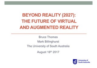 BEYOND REALITY (2027):
THE FUTURE OF VIRTUAL
AND AUGMENTED REALITY
Bruce Thomas
Mark Billinghurst
The University of South Australia
August 18th 2017
 