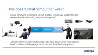 How does ”spatial computing” work?
• Spatial computing systems are not just a display technology, but complex and
computationally demanding ”sensor fusion systems”
Input Processing Output
• A lot of options for both input sources and output devices, from headsets and
handcontrollers to full coverage haptic suits and force feedback systems.
 