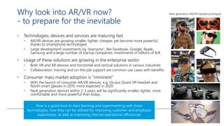Why look into AR/VR now?
- to prepare for the inevitable
• Technologies, devices and services are maturing fast
• AR/VR devices are growing smaller, lighter, cheaper, yet become more powerful,
thanks to smartphone technologies
• Large development investments by ”everyone”, like Facebook, Google, Apple,
Samsung and a large number of startup companies. Investments in billions of $/€.
• Usage of these solutions are growing in the enterprise sector
• Both VR and AR devices and horizontal and vertical solutions in various industries
• Collaboration, training and on-the-job support are common use cases with benefits
• Consumer mass market adoption is ”imminent”
• With the launch of consumer AR/VR devices, e.g. Oculus Quest VR headset and
North smart glasses in 2019, more expected in 2020
• Next generation devices within 2-3 years will be significantly smaller, lighter, more
comfortable and more powerful than today.
Next generation AR/VR-headset prototypes
Now is a good time to start learning and experimenting with these
technologies, how they can be utilized for improving customer and employee
experiences, as well as improving internal operational efficiencies
 