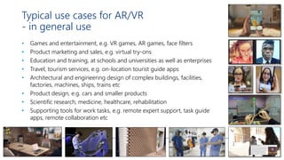 Typical use cases for AR/VR
- in general use
• Games and entertainment, e.g. VR games, AR games, face filters
• Product marketing and sales, e.g. virtual try-ons
• Education and training, at schools and universities as well as enterprises
• Travel, tourism services, e.g. on-location tourist guide apps
• Architectural and engineering design of complex buildings, facilities,
factories, machines, ships, trains etc
• Product design, e.g. cars and smaller products
• Scientific research, medicine, healthcare, rehabilitation
• Supporting tools for work tasks, e.g. remote expert support, task guide
apps, remote collaboration etc
 